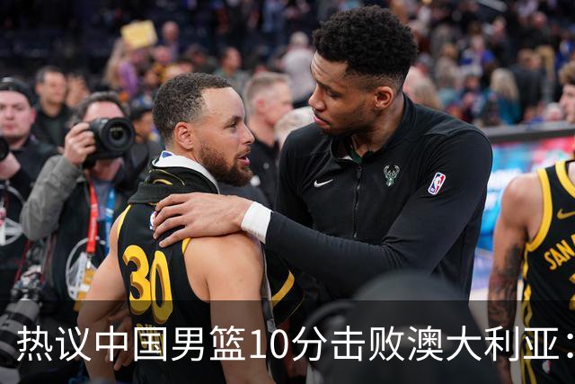 热议中国男篮10分击败澳大利亚：王俊杰崔永熙领衔锋线爆发引盛赞